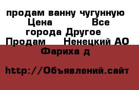  продам ванну чугунную › Цена ­ 7 000 - Все города Другое » Продам   . Ненецкий АО,Фариха д.